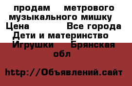 продам 1,5метрового музыкального мишку › Цена ­ 2 500 - Все города Дети и материнство » Игрушки   . Брянская обл.